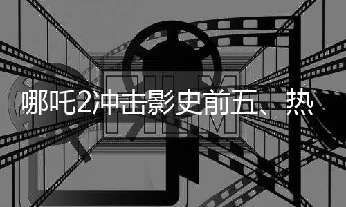 哪吒2沖擊影史前五、熱血動畫再燃觀眾激情