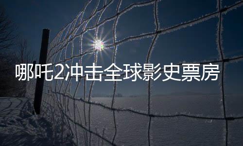 哪吒2沖擊全球影史票房前十、國產(chǎn)動畫的新里程碑