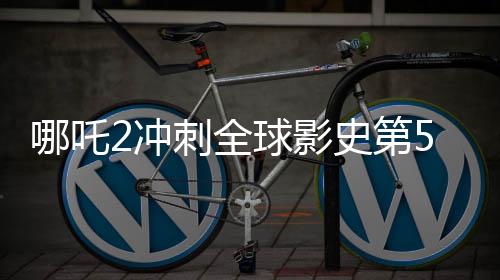 哪吒2沖刺全球影史第5，票房黑馬再度來襲