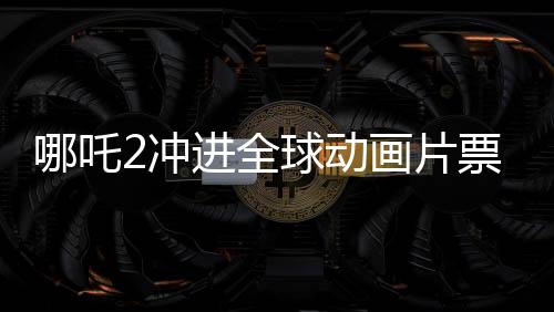 哪吒2沖進(jìn)全球動(dòng)畫片票房榜TOP10，國(guó)產(chǎn)動(dòng)畫再創(chuàng)新輝煌