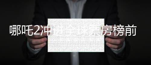 哪吒2沖進(jìn)全球票房榜前九、中國(guó)電影再創(chuàng)輝煌