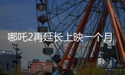 哪吒2再延長上映一個(gè)月，再創(chuàng)票房佳績