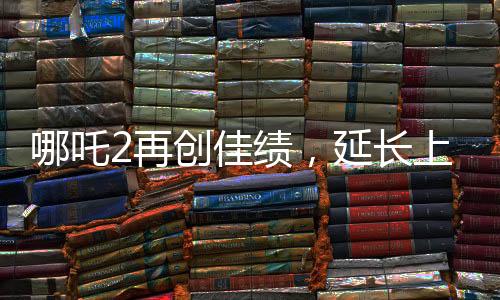 哪吒2再創(chuàng)佳績，延長上映一個月，深受觀眾喜愛