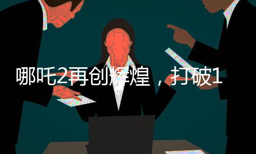 哪吒2再創(chuàng)輝煌，打破14項(xiàng)影史紀(jì)錄，引領(lǐng)觀(guān)影新潮流