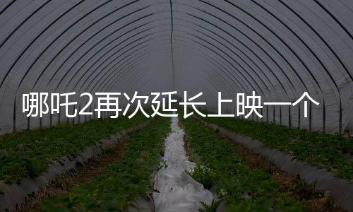 哪吒2再次延長上映一個月，再創(chuàng)票房奇跡