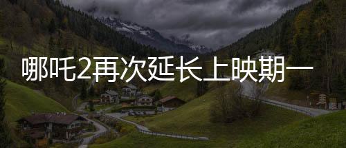 哪吒2再次延長上映期一個(gè)月，票房勢頭強(qiáng)勁引領(lǐng)暑期檔熱點(diǎn)