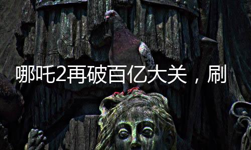 哪吒2再破百億大關(guān)，刷新票房紀(jì)錄！