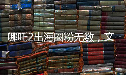 哪吒2出海圈粉無數(shù)，文化傳承點(diǎn)燃全球熱情
