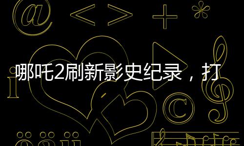 哪吒2刷新影史紀(jì)錄，打破十四項(xiàng)歷史記錄，引領(lǐng)觀影新潮流