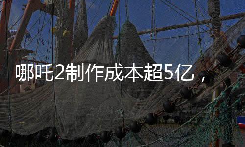 哪吒2制作成本超5億，揭秘其背后的制作細(xì)節(jié)與投入成本