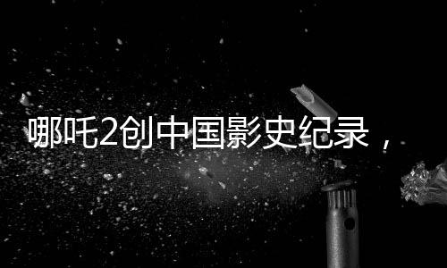 哪吒2創(chuàng)中國影史紀錄，成為首部收獲80億的壯麗里程碑