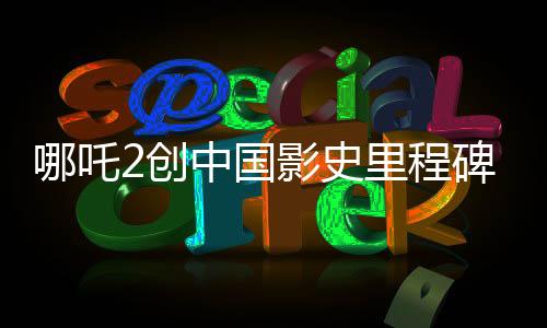 哪吒2創(chuàng)中國(guó)影史里程碑，首部突破80億票房巨制引領(lǐng)潮流