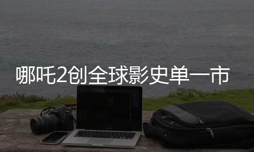 哪吒2創(chuàng)全球影史單一市場票房新紀(jì)錄，位列第一