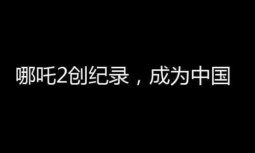 哪吒2創(chuàng)紀(jì)錄，成為中國影史首部90億電影