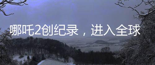 哪吒2創(chuàng)紀錄，進入全球動畫片票房榜TOP10