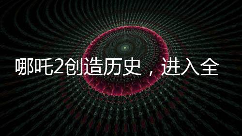 哪吒2創(chuàng)造歷史，進入全球影史票房TOP15