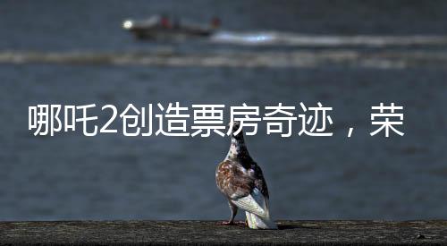 哪吒2創(chuàng)造票房奇跡，榮登全球影史票房前九