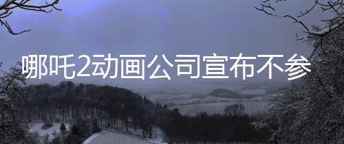 哪吒2動(dòng)畫公司宣布不參與票房分紅，專注創(chuàng)作，以質(zhì)量贏市場
