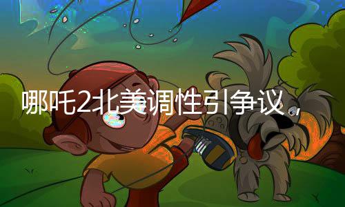 哪吒2北美調(diào)性引爭議，導(dǎo)演坦言可能難以契合當(dāng)?shù)赜^眾喜好
