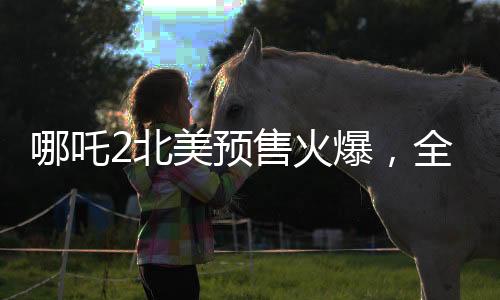 哪吒2北美預(yù)售火爆，全球粉絲熱情高漲