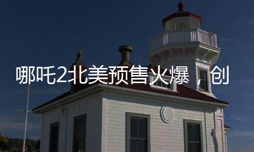 哪吒2北美預(yù)售火爆，創(chuàng)華語電影新紀(jì)錄