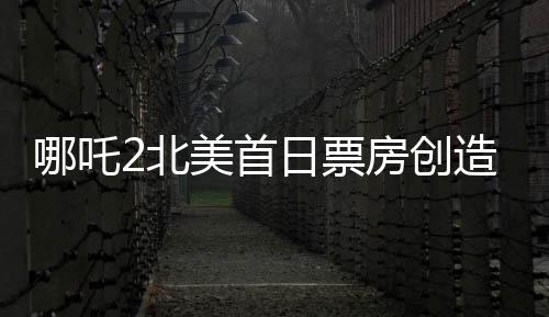 哪吒2北美首日票房創(chuàng)造新紀(jì)錄！超精彩表現(xiàn)備受矚目