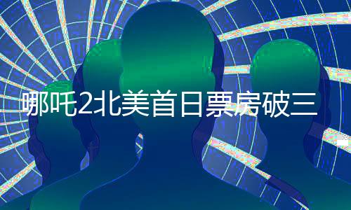 哪吒2北美首日票房破三百萬(wàn)，展現(xiàn)中華神話魅力