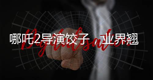 哪吒2導(dǎo)演餃子，業(yè)界翹楚的薪酬真相
