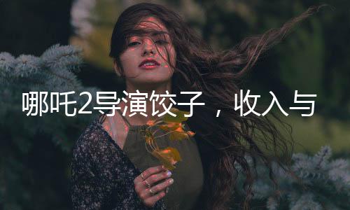 哪吒2導(dǎo)演餃子，收入與創(chuàng)作背后的故事