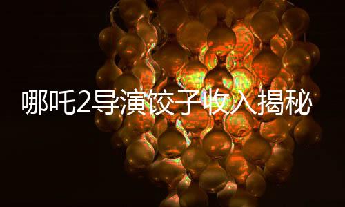 哪吒2導演餃子收入揭秘，創(chuàng)作背后的經(jīng)濟真相