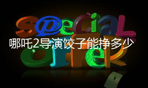 哪吒2導(dǎo)演餃子能掙多少錢，深度解析一部爆款電影的幕后收益