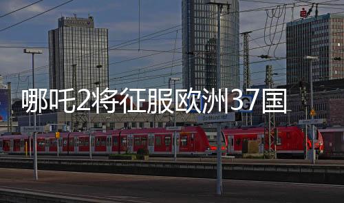 哪吒2將征服歐洲37國(guó)影院，矚目之作引領(lǐng)東方神話風(fēng)潮