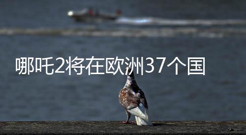 哪吒2將在歐洲37個國家上映，一部文化盛宴即將席卷歐洲大陸