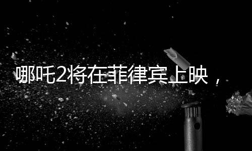 哪吒2將在菲律賓上映，文化交融點(diǎn)燃東南亞電影市場(chǎng)新火花