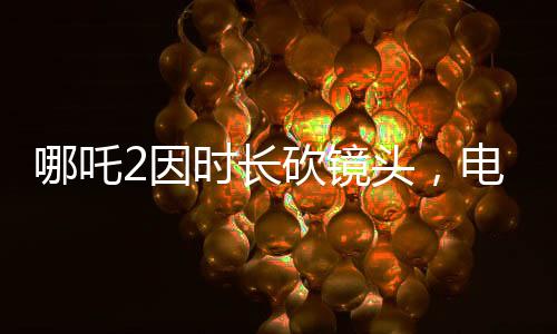 哪吒2因時長砍鏡頭，電影制作背后的故事