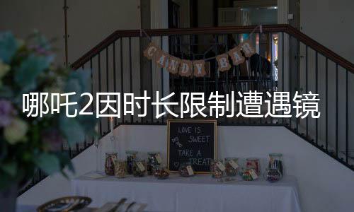 哪吒2因時(shí)長限制遭遇鏡頭刪減，幕后制作揭秘