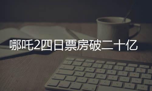 哪吒2四日票房破二十億，刷新多項(xiàng)記錄