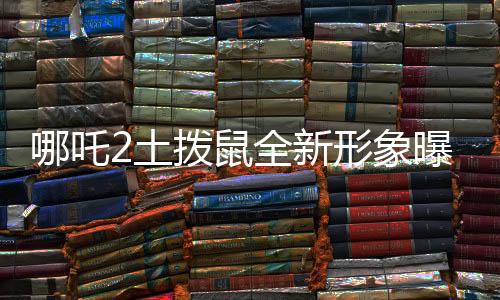 哪吒2土撥鼠全新形象曝光，Q版魅力獨(dú)特，深受喜愛(ài)