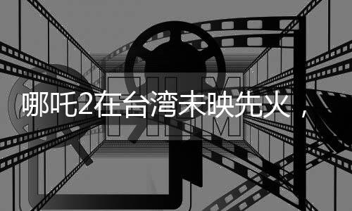 哪吒2在臺灣未映先火，掀起新一輪動漫熱潮
