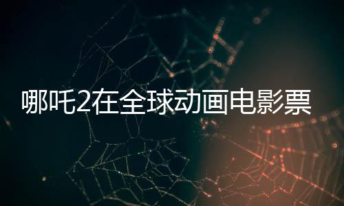 哪吒2在全球動(dòng)畫電影票房榜嶄露頭角，位列前三甲
