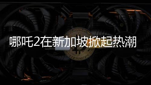 哪吒2在新加坡掀起熱潮，排片量榮登第一