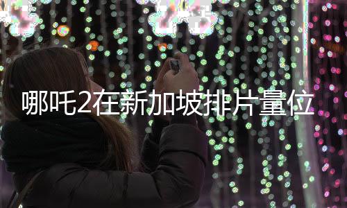 哪吒2在新加坡排片量位居第一、文化熱浪席卷獅城