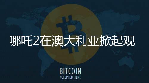 哪吒2在澳大利亞掀起觀影熱潮的原因分析