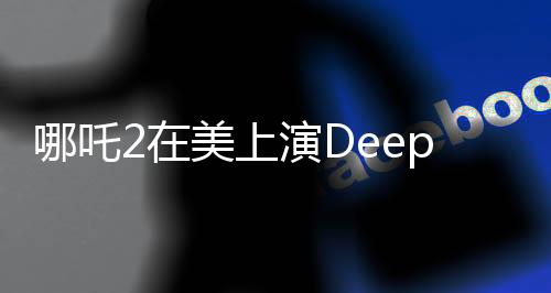 哪吒2在美上演DeepSeek時刻，一次跨越文化與技術(shù)的視聽盛宴