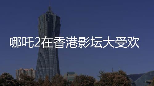 哪吒2在香港影壇大受歡迎，排片量是美隊4的八倍——影迷熱議
