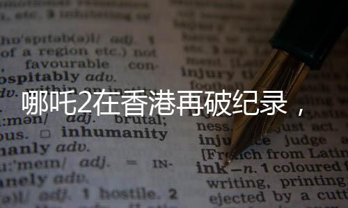 哪吒2在香港再破紀(jì)錄，刷新想象，引領(lǐng)新一輪文化熱潮