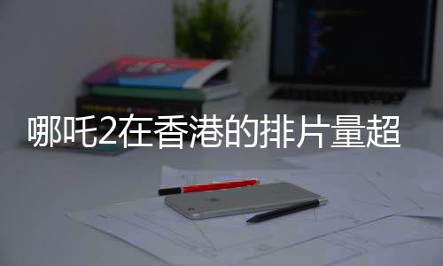 哪吒2在香港的排片量超越美隊(duì)4，影迷熱情高漲