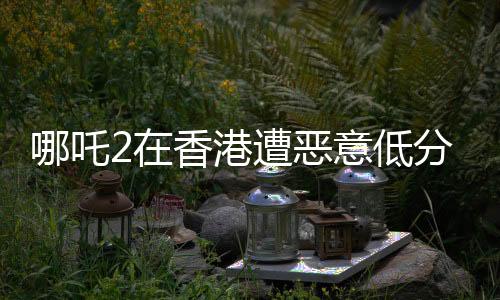 哪吒2在香港遭惡意低分評價，引發(fā)業(yè)界關(guān)注