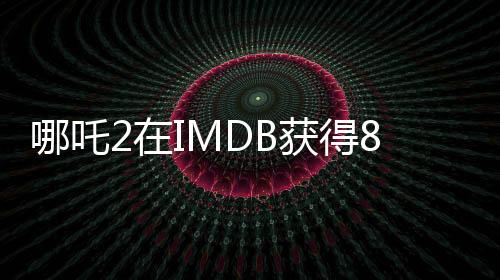 哪吒2在IMDB獲得8.1分的高評價(jià)，展現(xiàn)中國動漫的無限魅力