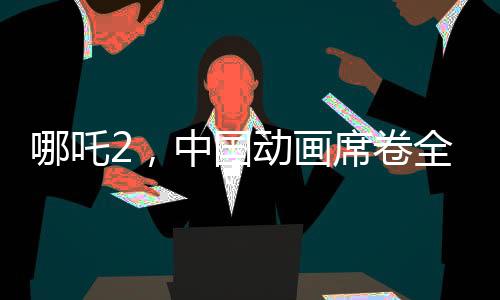 哪吒2，中國(guó)動(dòng)畫席卷全球，老外贊譽(yù)如潮